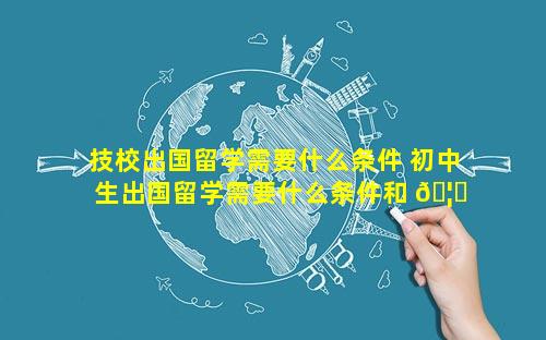 技校出国留学需要什么条件 初中生出国留学需要什么条件和 🦈 费用